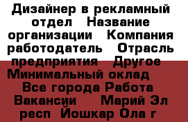 Дизайнер в рекламный отдел › Название организации ­ Компания-работодатель › Отрасль предприятия ­ Другое › Минимальный оклад ­ 1 - Все города Работа » Вакансии   . Марий Эл респ.,Йошкар-Ола г.